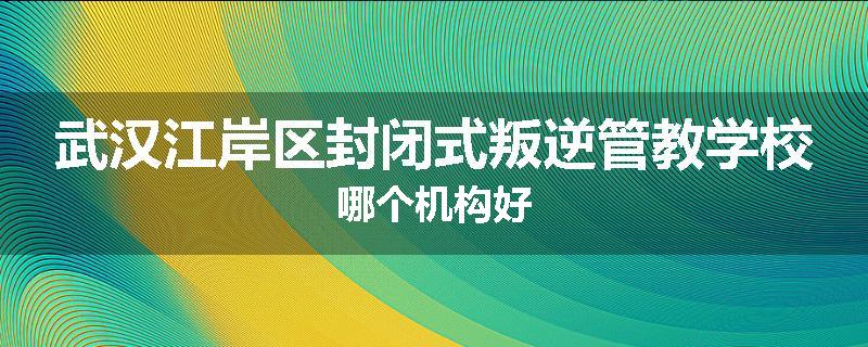 武汉江岸区封闭式叛逆管教学校哪个机构好