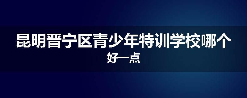 昆明晋宁区青少年特训学校哪个好一点