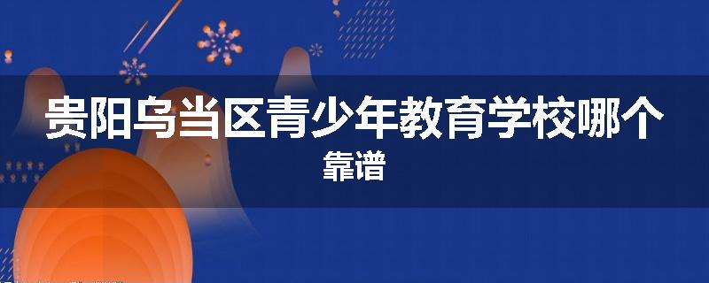 贵阳乌当区青少年教育学校哪个靠谱