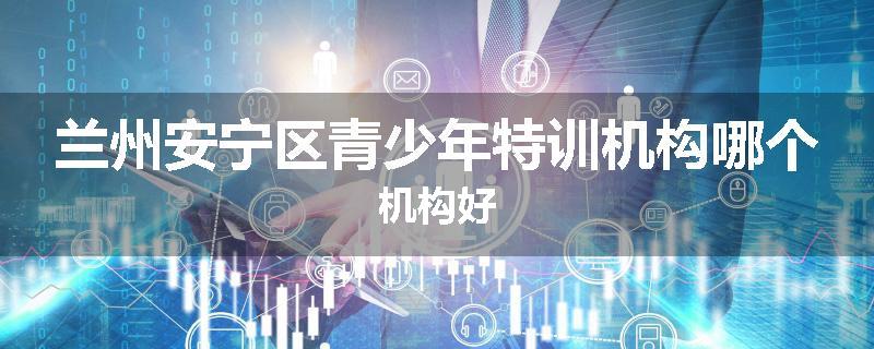 兰州安宁区青少年特训机构哪个机构好