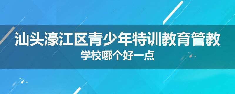 汕头濠江区青少年特训教育管教学校哪个好一点