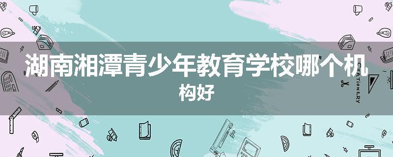 湖南湘潭青少年教育学校哪个机构好