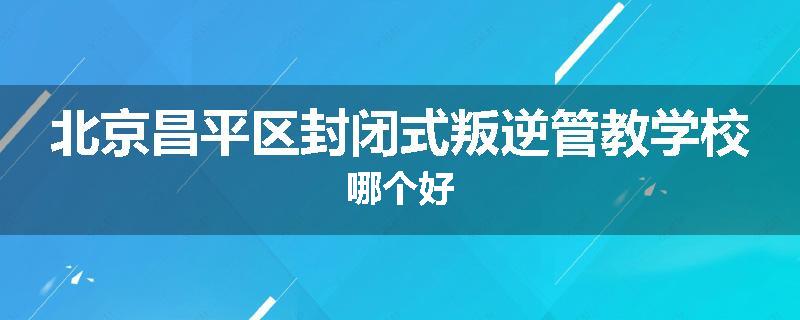 北京昌平区封闭式叛逆管教学校哪个好