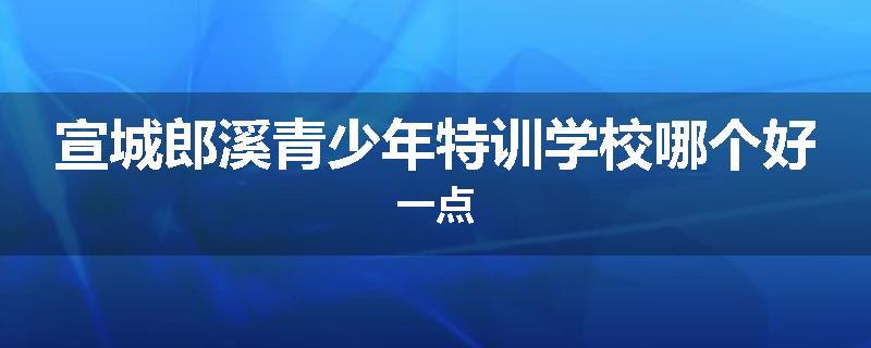 宣城郎溪青少年特训学校哪个好一点