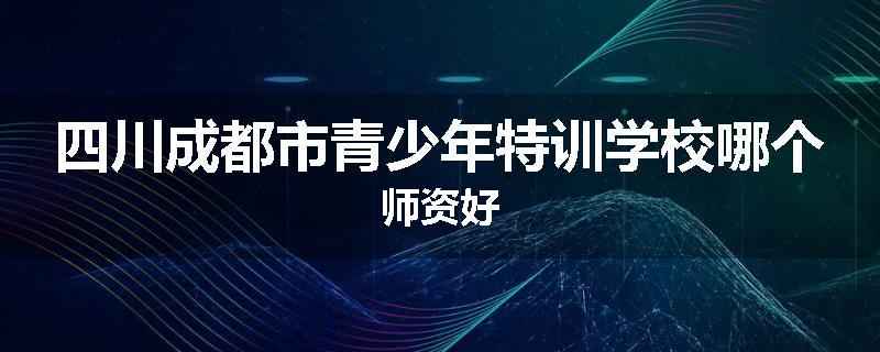 四川成都市青少年特训学校哪个师资好