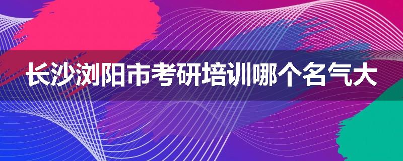 长沙浏阳市考研培训哪个名气大