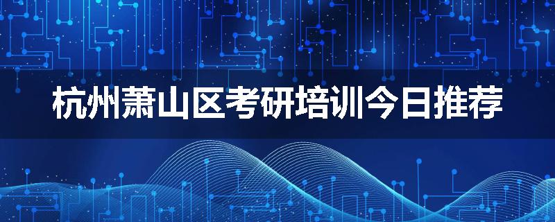 杭州萧山区考研培训今日推荐