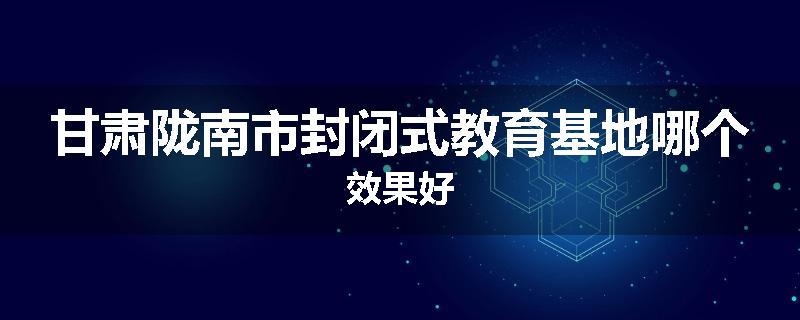 甘肃陇南市封闭式教育基地哪个效果好