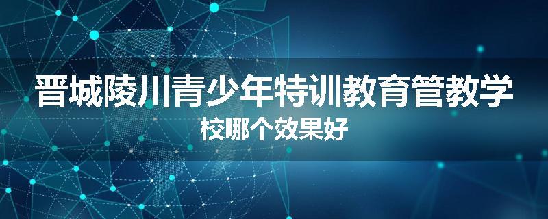 晋城陵川青少年特训教育管教学校哪个效果好