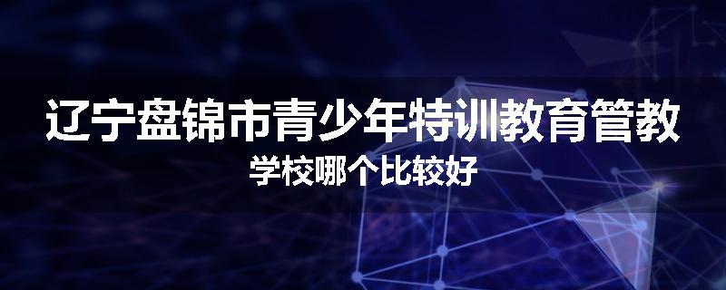 辽宁盘锦市青少年特训教育管教学校哪个比较好
