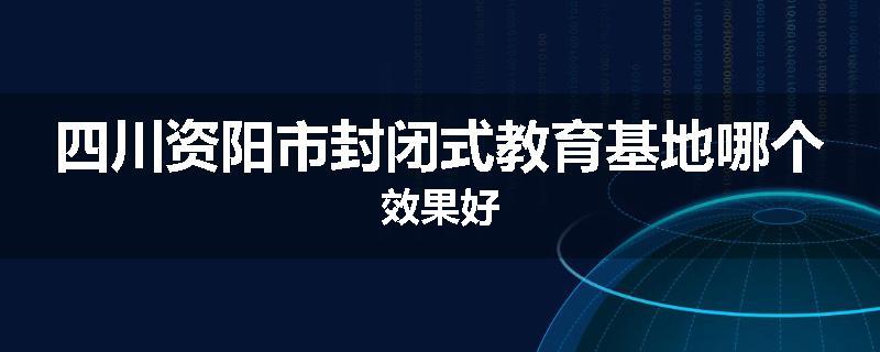 四川资阳市封闭式教育基地哪个效果好