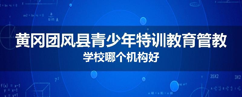 黄冈团风县青少年特训教育管教学校哪个机构好