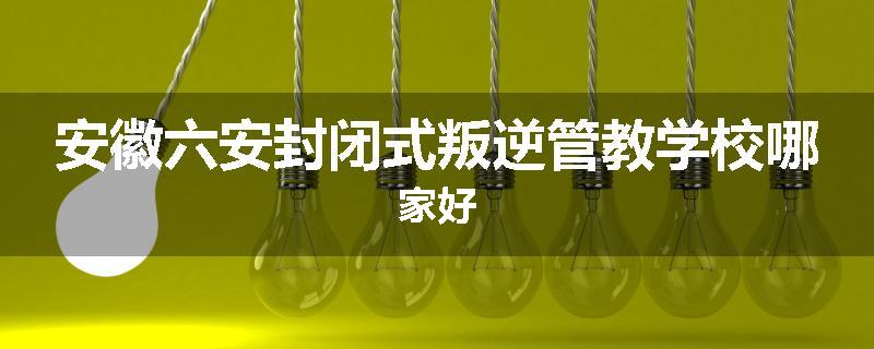 安徽六安封闭式叛逆管教学校哪家好
