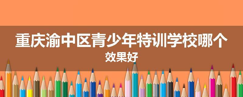 重庆渝中区青少年特训学校哪个效果好