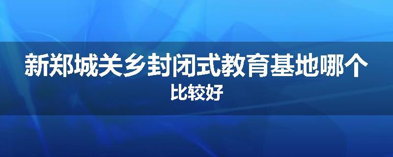 新郑城关乡封闭式教育基地哪个比较好