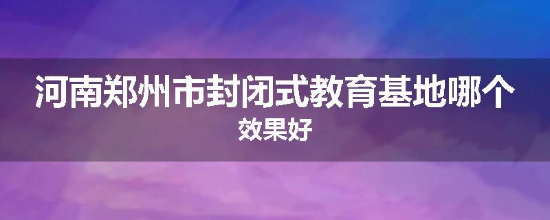 河南郑州市封闭式教育基地哪个效果好