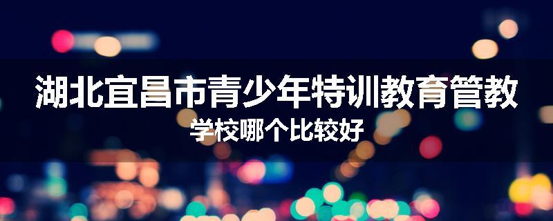 湖北宜昌市青少年特训教育管教学校哪个比较好