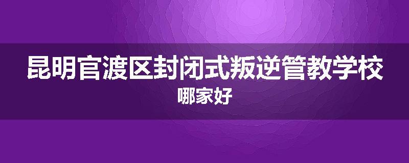 昆明官渡区封闭式叛逆管教学校哪家好