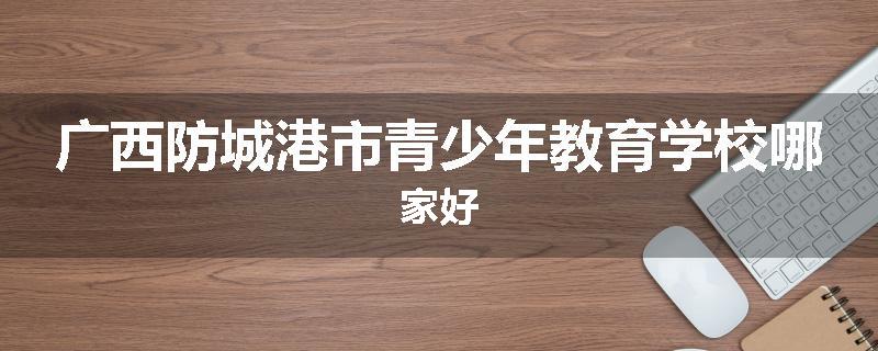 广西防城港市青少年教育学校哪家好