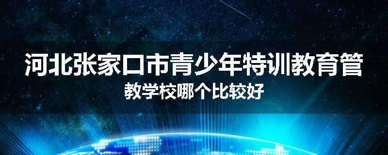 河北张家口市青少年特训教育管教学校哪个比较好