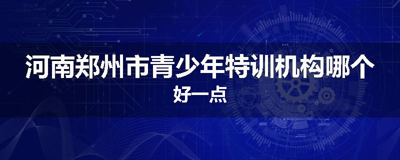 河南郑州市青少年特训机构哪个好一点
