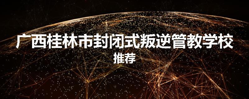 广西桂林市封闭式叛逆管教学校推荐