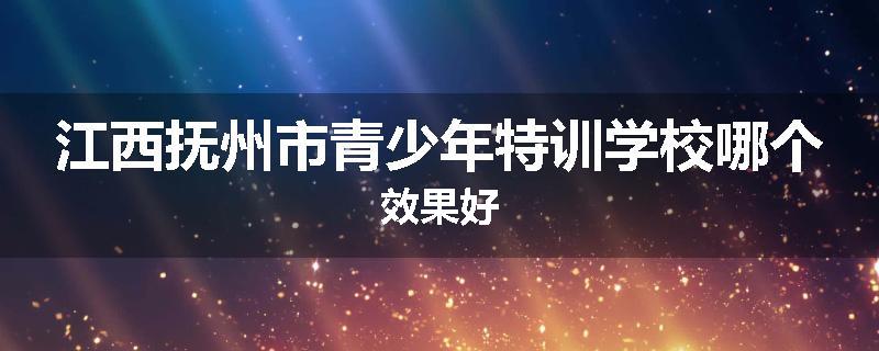 江西抚州市青少年特训学校哪个效果好