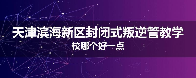 天津滨海新区封闭式叛逆管教学校哪个好一点