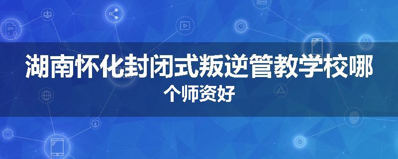 湖南怀化封闭式叛逆管教学校哪个师资好