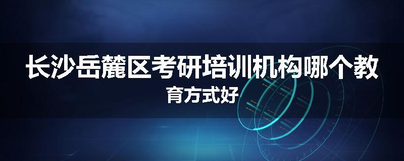 长沙岳麓区考研培训机构哪个教育方式好