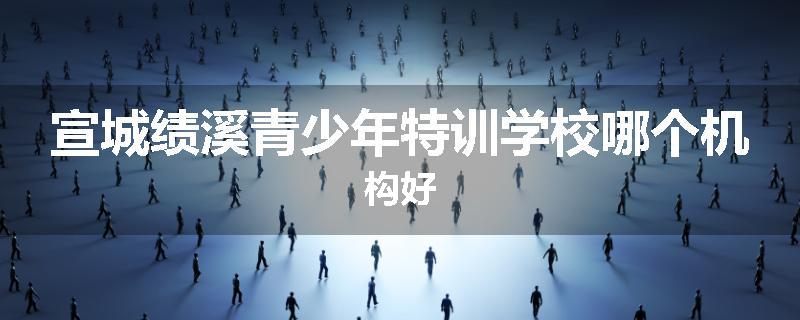 宣城绩溪青少年特训学校哪个机构好