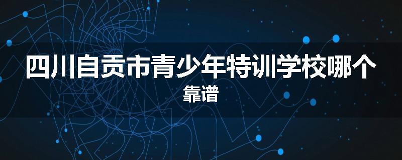 四川自贡市青少年特训学校哪个靠谱