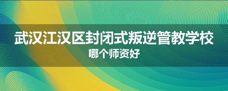 武汉江汉区封闭式叛逆管教学校哪个师资好