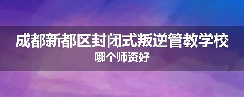 成都新都区封闭式叛逆管教学校哪个师资好