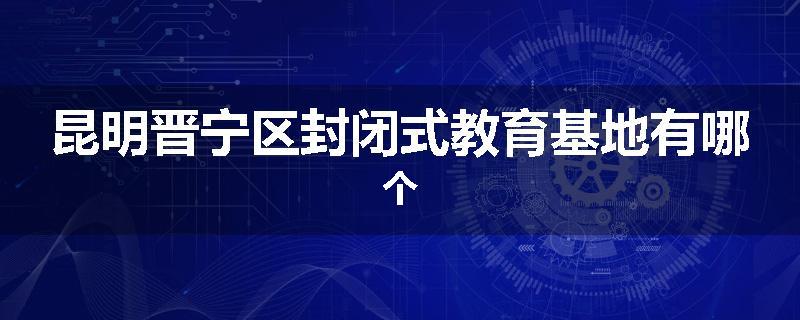 昆明晋宁区封闭式教育基地有哪个