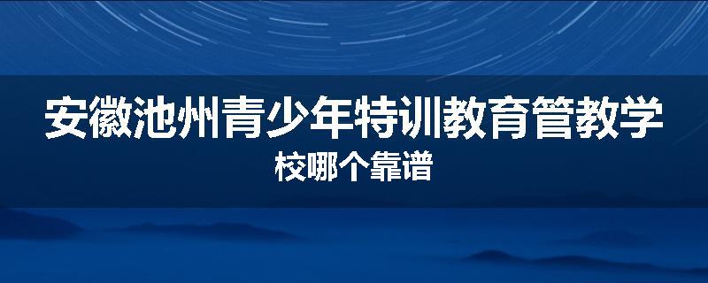安徽池州青少年特训教育管教学校哪个靠谱