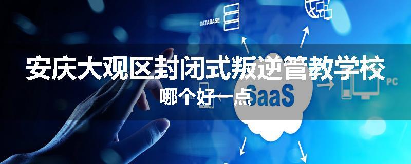 安庆大观区封闭式叛逆管教学校哪个好一点