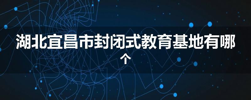 湖北宜昌市封闭式教育基地有哪个