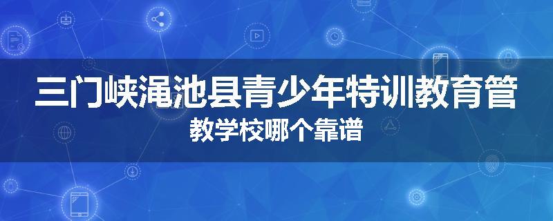 三门峡渑池县青少年特训教育管教学校哪个靠谱