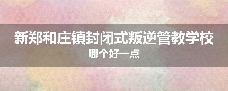 新郑和庄镇封闭式叛逆管教学校哪个好一点