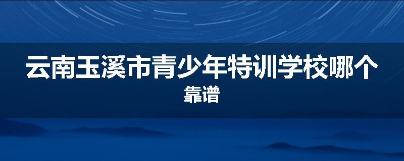 云南玉溪市青少年特训学校哪个靠谱