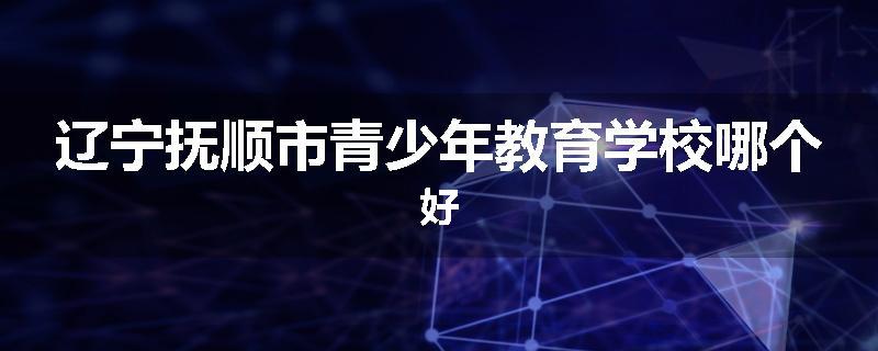 辽宁抚顺市青少年教育学校哪个好