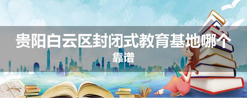 贵阳白云区封闭式教育基地哪个靠谱