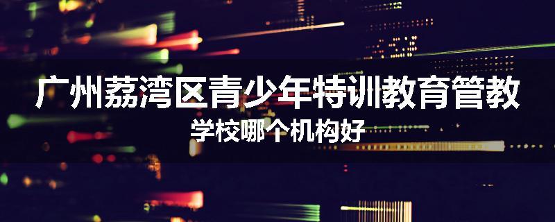 广州荔湾区青少年特训教育管教学校哪个机构好