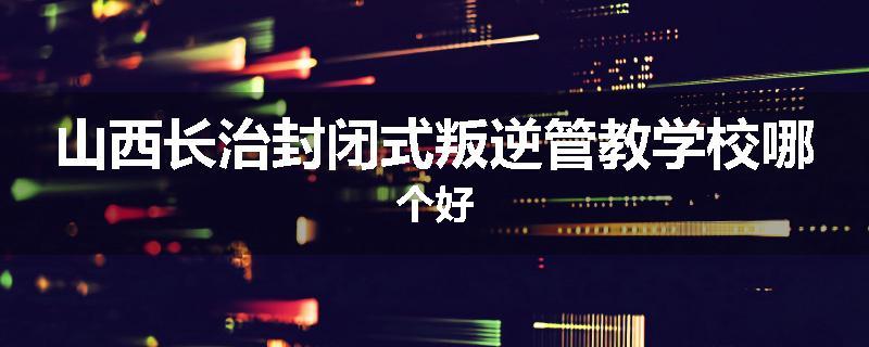 山西长治封闭式叛逆管教学校哪个好