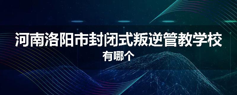 河南洛阳市封闭式叛逆管教学校有哪个