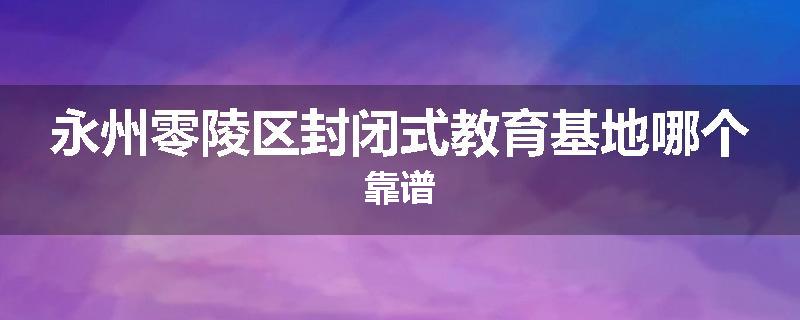 永州零陵区封闭式教育基地哪个靠谱