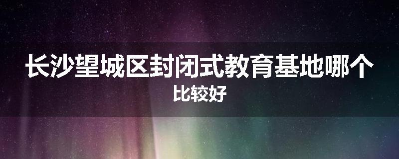 长沙望城区封闭式教育基地哪个比较好