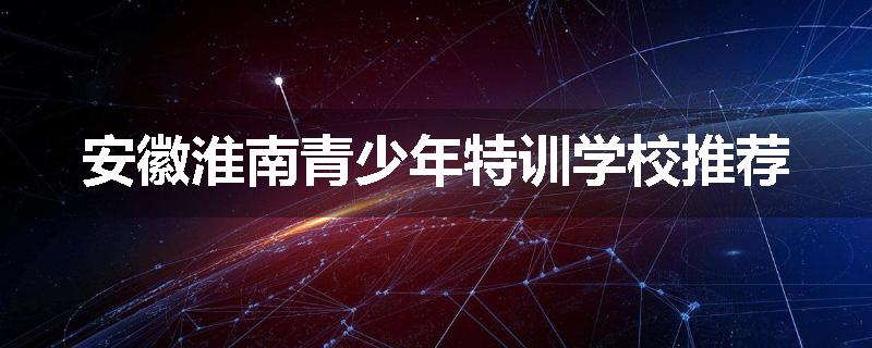 安徽淮南青少年特训学校推荐