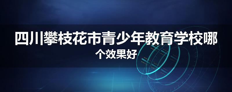 四川攀枝花市青少年教育学校哪个效果好